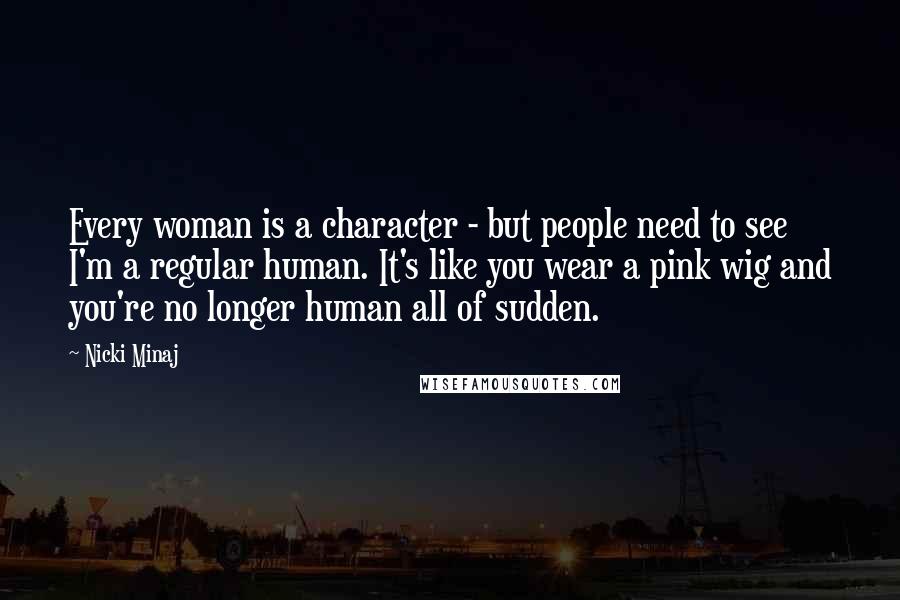 Nicki Minaj Quotes: Every woman is a character - but people need to see I'm a regular human. It's like you wear a pink wig and you're no longer human all of sudden.