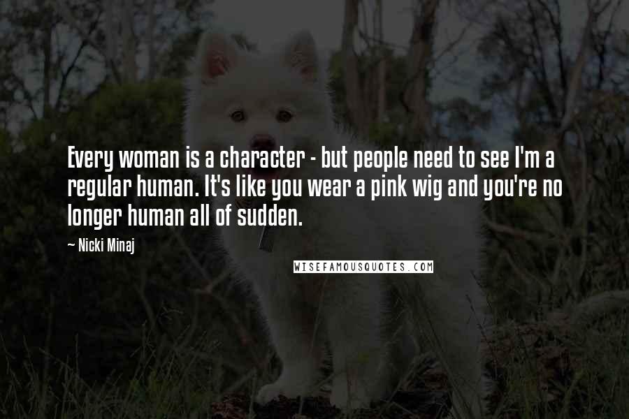 Nicki Minaj Quotes: Every woman is a character - but people need to see I'm a regular human. It's like you wear a pink wig and you're no longer human all of sudden.