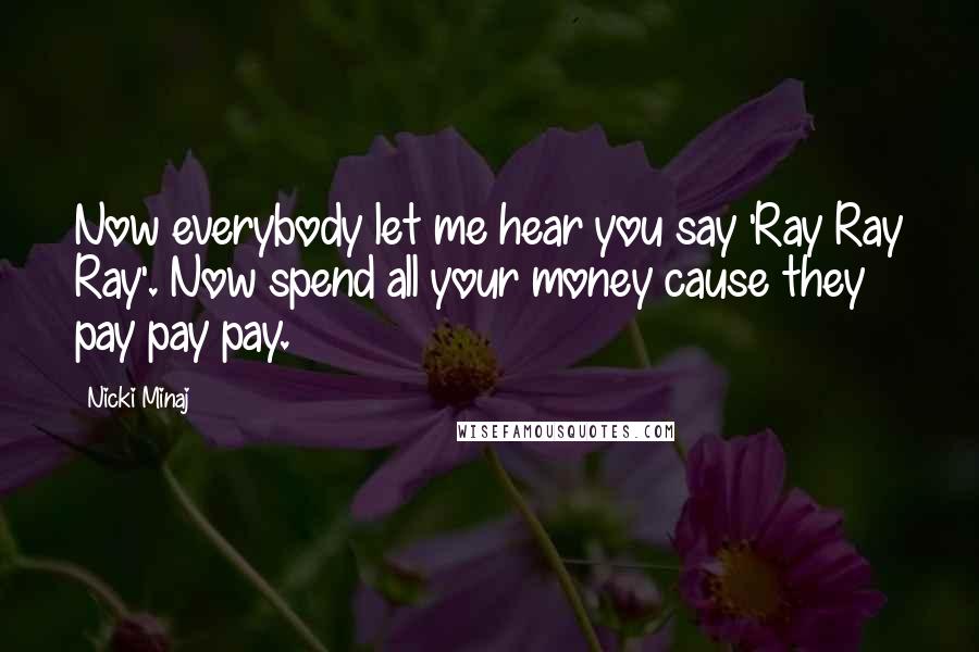 Nicki Minaj Quotes: Now everybody let me hear you say 'Ray Ray Ray'. Now spend all your money cause they pay pay pay.