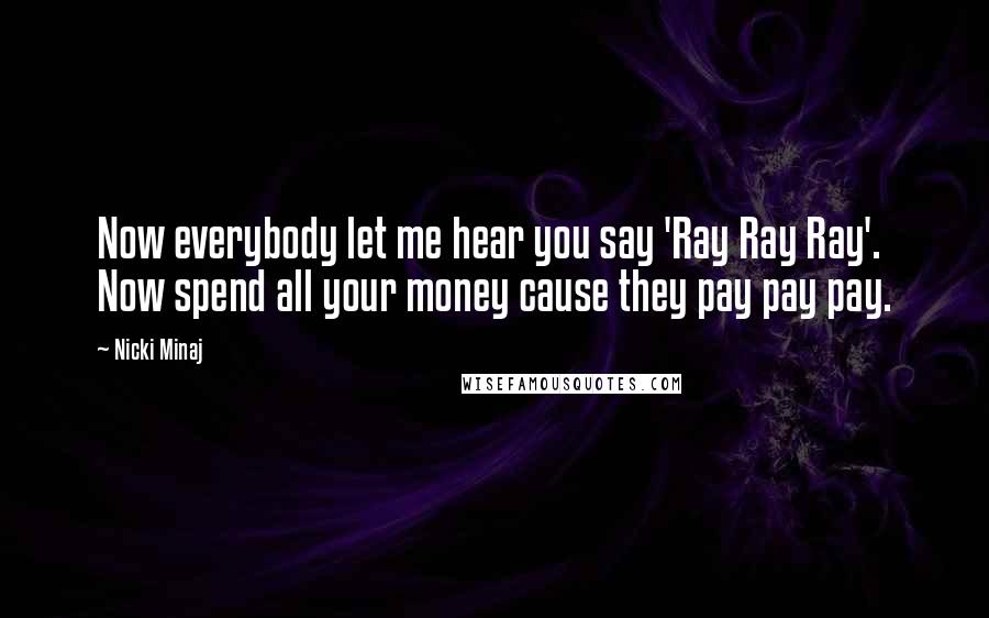 Nicki Minaj Quotes: Now everybody let me hear you say 'Ray Ray Ray'. Now spend all your money cause they pay pay pay.