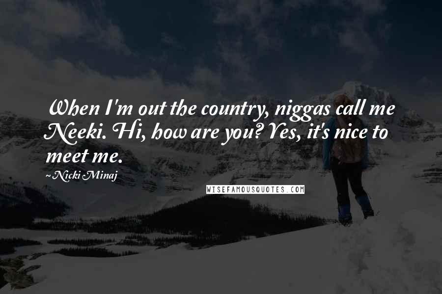 Nicki Minaj Quotes: When I'm out the country, niggas call me Neeki. Hi, how are you? Yes, it's nice to meet me.