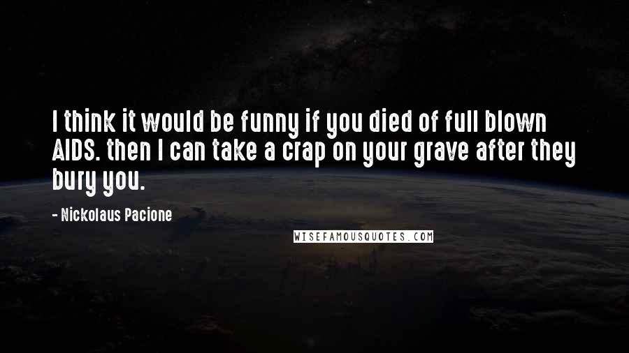 Nickolaus Pacione Quotes: I think it would be funny if you died of full blown AIDS. then I can take a crap on your grave after they bury you.