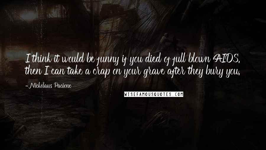 Nickolaus Pacione Quotes: I think it would be funny if you died of full blown AIDS. then I can take a crap on your grave after they bury you.