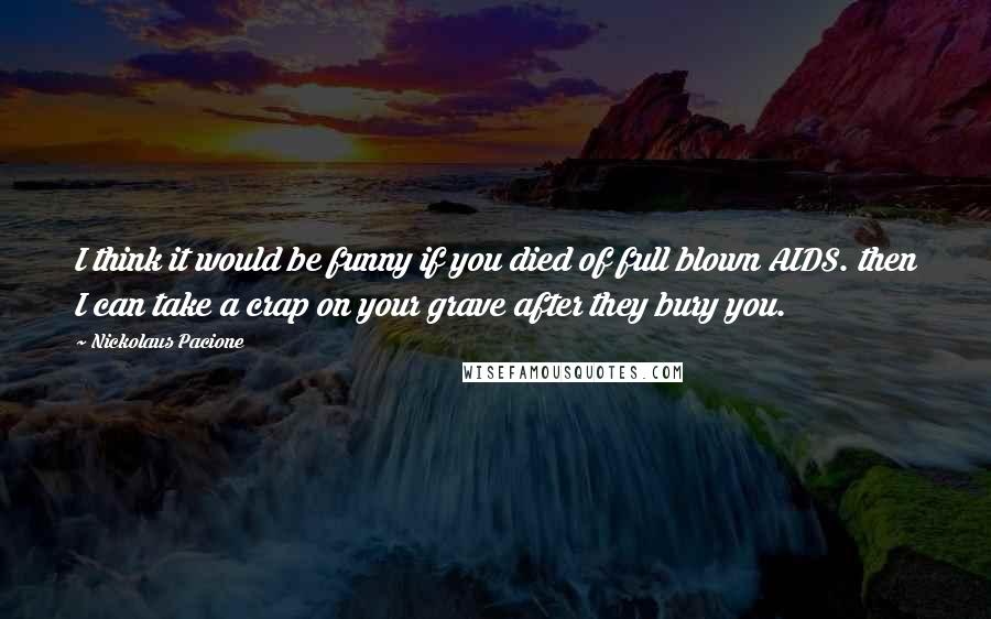 Nickolaus Pacione Quotes: I think it would be funny if you died of full blown AIDS. then I can take a crap on your grave after they bury you.