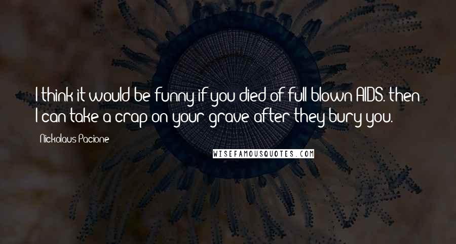 Nickolaus Pacione Quotes: I think it would be funny if you died of full blown AIDS. then I can take a crap on your grave after they bury you.