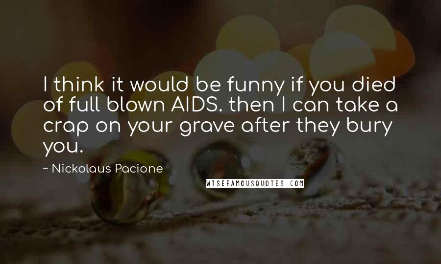 Nickolaus Pacione Quotes: I think it would be funny if you died of full blown AIDS. then I can take a crap on your grave after they bury you.