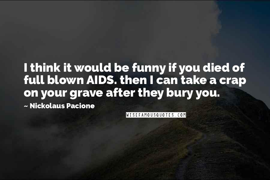 Nickolaus Pacione Quotes: I think it would be funny if you died of full blown AIDS. then I can take a crap on your grave after they bury you.