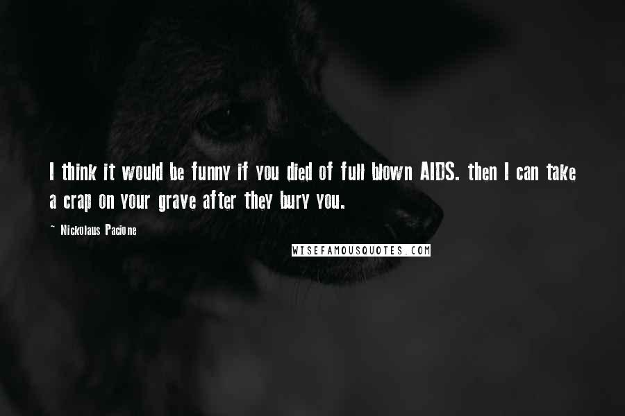 Nickolaus Pacione Quotes: I think it would be funny if you died of full blown AIDS. then I can take a crap on your grave after they bury you.