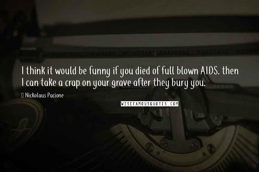 Nickolaus Pacione Quotes: I think it would be funny if you died of full blown AIDS. then I can take a crap on your grave after they bury you.