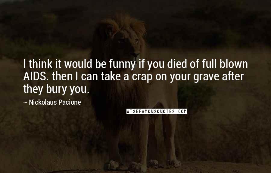 Nickolaus Pacione Quotes: I think it would be funny if you died of full blown AIDS. then I can take a crap on your grave after they bury you.