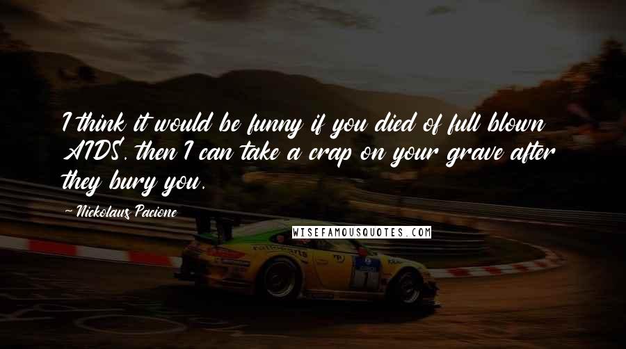 Nickolaus Pacione Quotes: I think it would be funny if you died of full blown AIDS. then I can take a crap on your grave after they bury you.