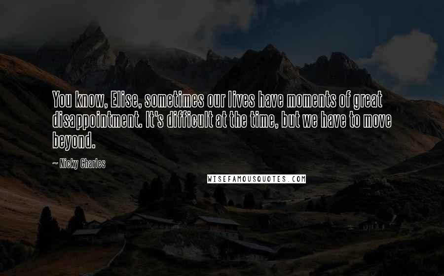 Nicky Charles Quotes: You know, Elise, sometimes our lives have moments of great disappointment. It's difficult at the time, but we have to move beyond.