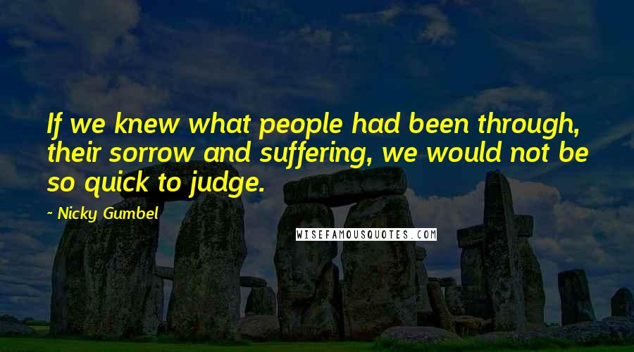 Nicky Gumbel Quotes: If we knew what people had been through, their sorrow and suffering, we would not be so quick to judge.