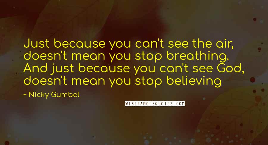 Nicky Gumbel Quotes: Just because you can't see the air, doesn't mean you stop breathing. And just because you can't see God, doesn't mean you stop believing