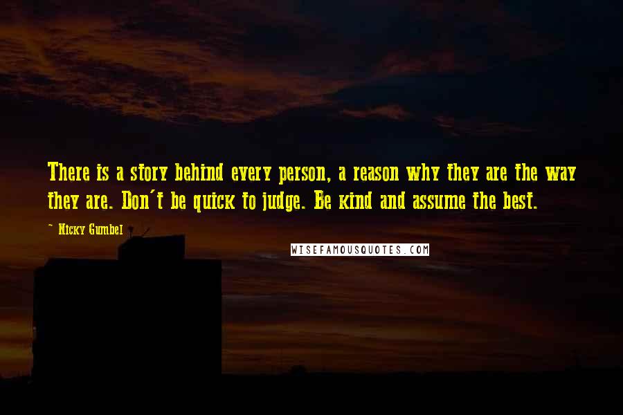 Nicky Gumbel Quotes: There is a story behind every person, a reason why they are the way they are. Don't be quick to judge. Be kind and assume the best.