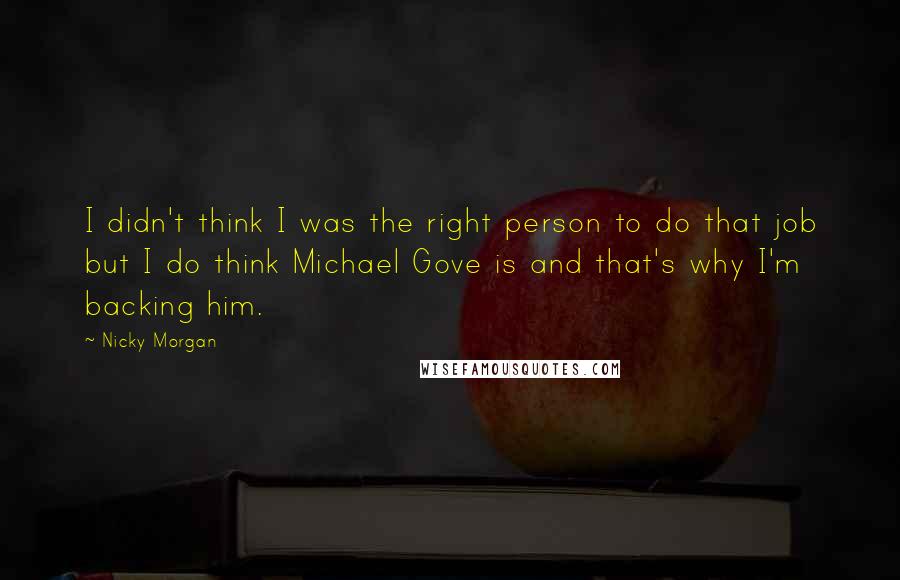 Nicky Morgan Quotes: I didn't think I was the right person to do that job but I do think Michael Gove is and that's why I'm backing him.