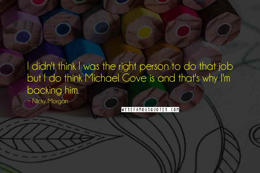 Nicky Morgan Quotes: I didn't think I was the right person to do that job but I do think Michael Gove is and that's why I'm backing him.
