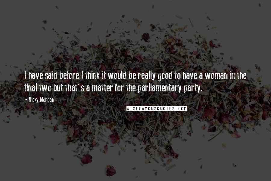 Nicky Morgan Quotes: I have said before I think it would be really good to have a woman in the final two but that's a matter for the parliamentary party.