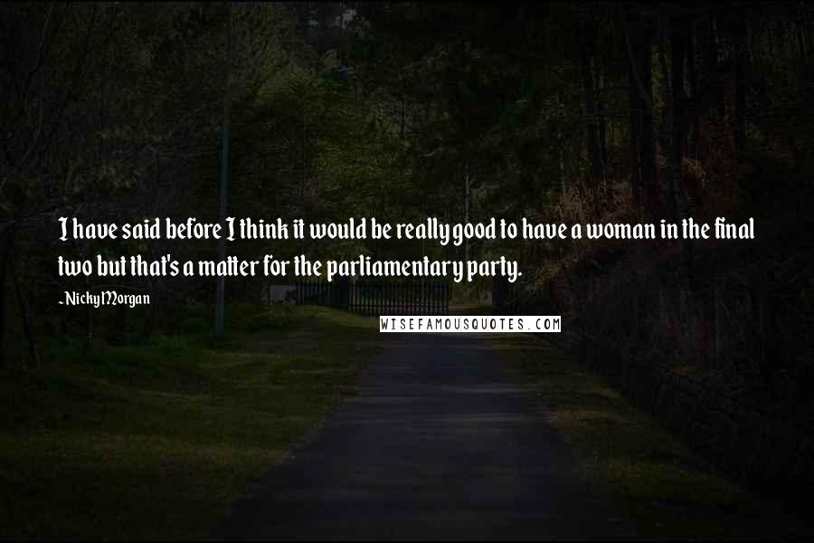 Nicky Morgan Quotes: I have said before I think it would be really good to have a woman in the final two but that's a matter for the parliamentary party.