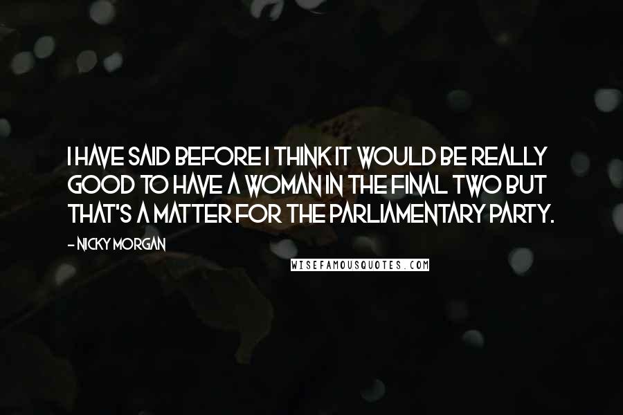 Nicky Morgan Quotes: I have said before I think it would be really good to have a woman in the final two but that's a matter for the parliamentary party.
