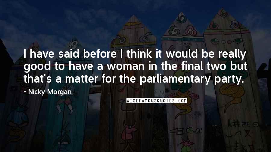 Nicky Morgan Quotes: I have said before I think it would be really good to have a woman in the final two but that's a matter for the parliamentary party.