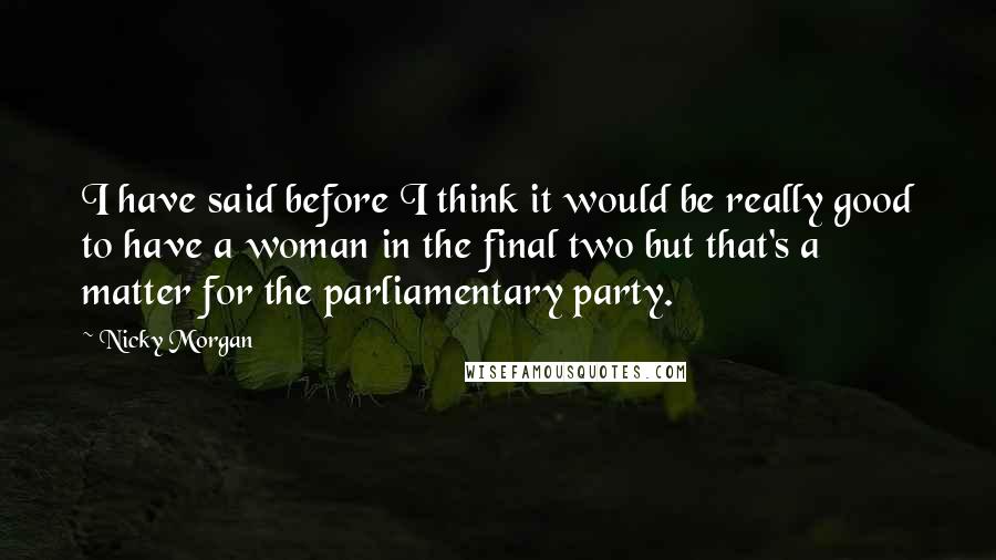 Nicky Morgan Quotes: I have said before I think it would be really good to have a woman in the final two but that's a matter for the parliamentary party.