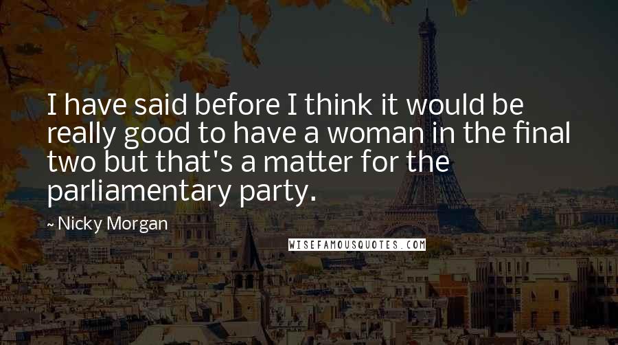 Nicky Morgan Quotes: I have said before I think it would be really good to have a woman in the final two but that's a matter for the parliamentary party.