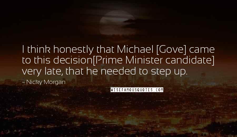 Nicky Morgan Quotes: I think honestly that Michael [Gove] came to this decision[Prime Minister candidate] very late, that he needed to step up.