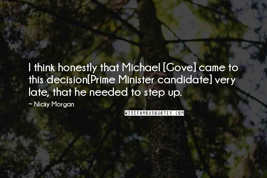 Nicky Morgan Quotes: I think honestly that Michael [Gove] came to this decision[Prime Minister candidate] very late, that he needed to step up.
