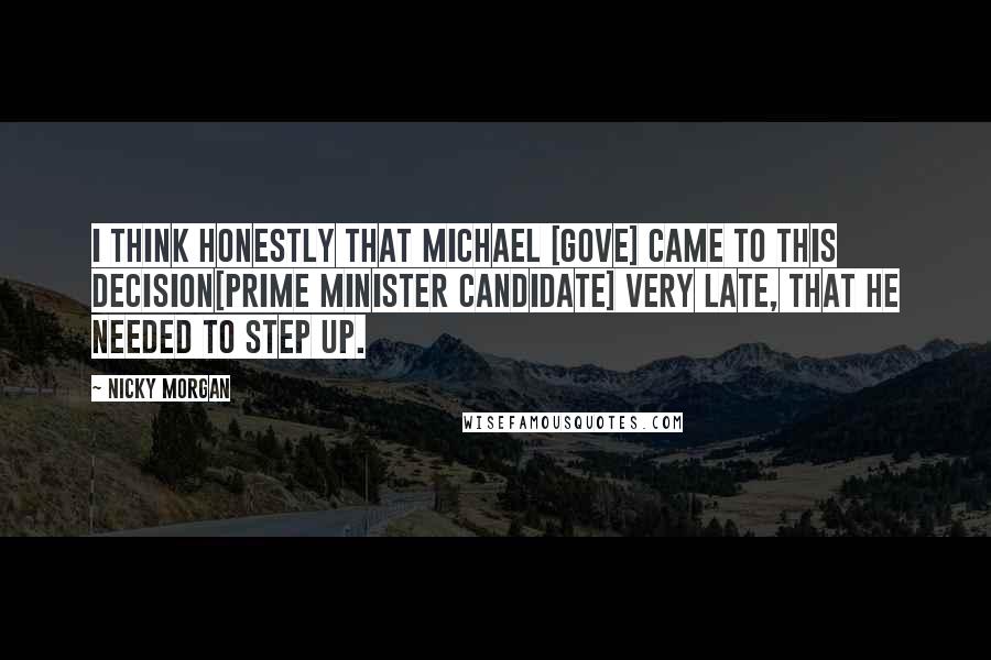 Nicky Morgan Quotes: I think honestly that Michael [Gove] came to this decision[Prime Minister candidate] very late, that he needed to step up.