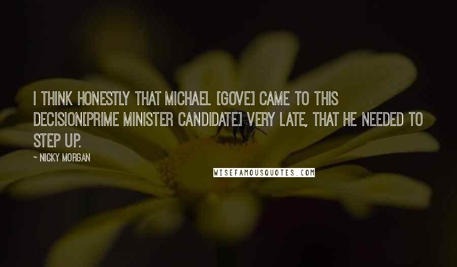 Nicky Morgan Quotes: I think honestly that Michael [Gove] came to this decision[Prime Minister candidate] very late, that he needed to step up.