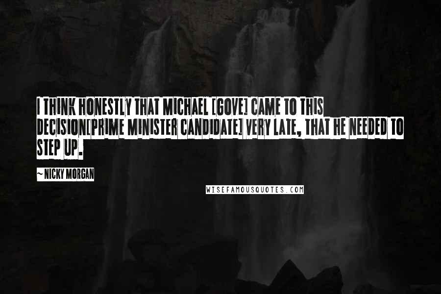 Nicky Morgan Quotes: I think honestly that Michael [Gove] came to this decision[Prime Minister candidate] very late, that he needed to step up.