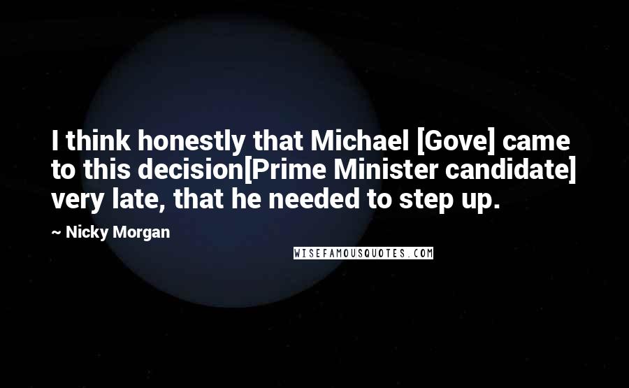 Nicky Morgan Quotes: I think honestly that Michael [Gove] came to this decision[Prime Minister candidate] very late, that he needed to step up.