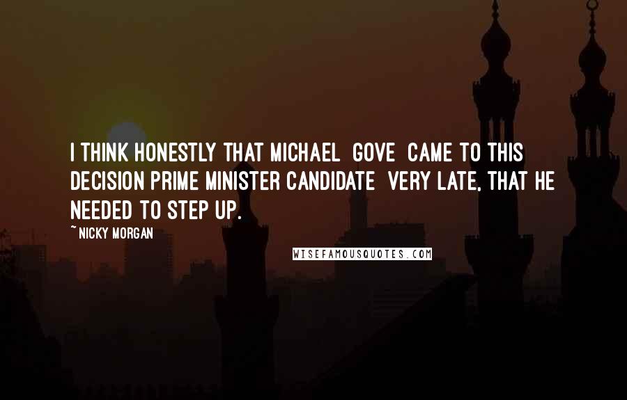 Nicky Morgan Quotes: I think honestly that Michael [Gove] came to this decision[Prime Minister candidate] very late, that he needed to step up.