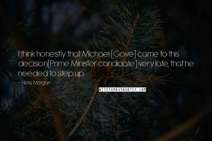 Nicky Morgan Quotes: I think honestly that Michael [Gove] came to this decision[Prime Minister candidate] very late, that he needed to step up.