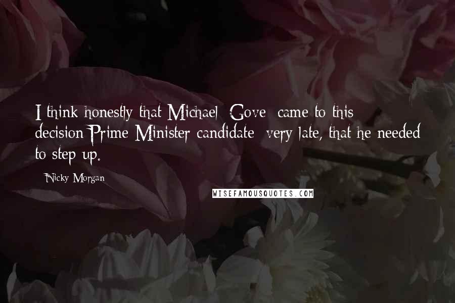 Nicky Morgan Quotes: I think honestly that Michael [Gove] came to this decision[Prime Minister candidate] very late, that he needed to step up.
