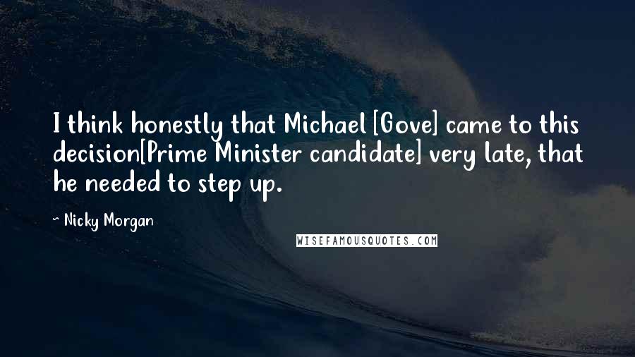 Nicky Morgan Quotes: I think honestly that Michael [Gove] came to this decision[Prime Minister candidate] very late, that he needed to step up.