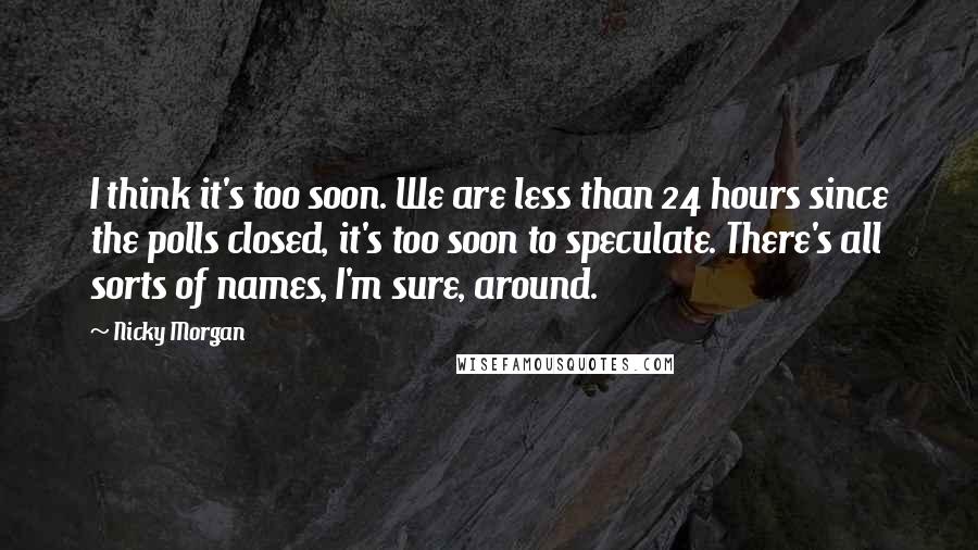 Nicky Morgan Quotes: I think it's too soon. We are less than 24 hours since the polls closed, it's too soon to speculate. There's all sorts of names, I'm sure, around.