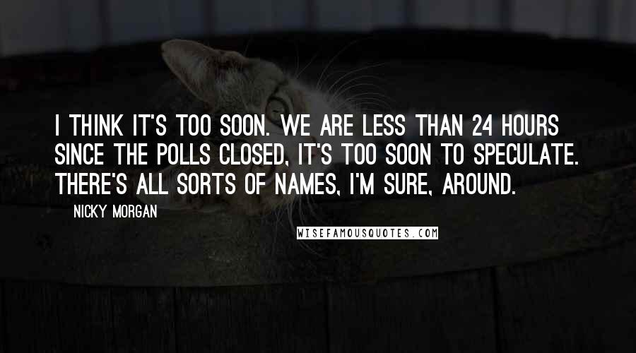 Nicky Morgan Quotes: I think it's too soon. We are less than 24 hours since the polls closed, it's too soon to speculate. There's all sorts of names, I'm sure, around.