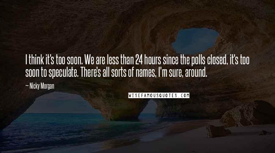 Nicky Morgan Quotes: I think it's too soon. We are less than 24 hours since the polls closed, it's too soon to speculate. There's all sorts of names, I'm sure, around.