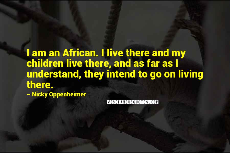 Nicky Oppenheimer Quotes: I am an African. I live there and my children live there, and as far as I understand, they intend to go on living there.