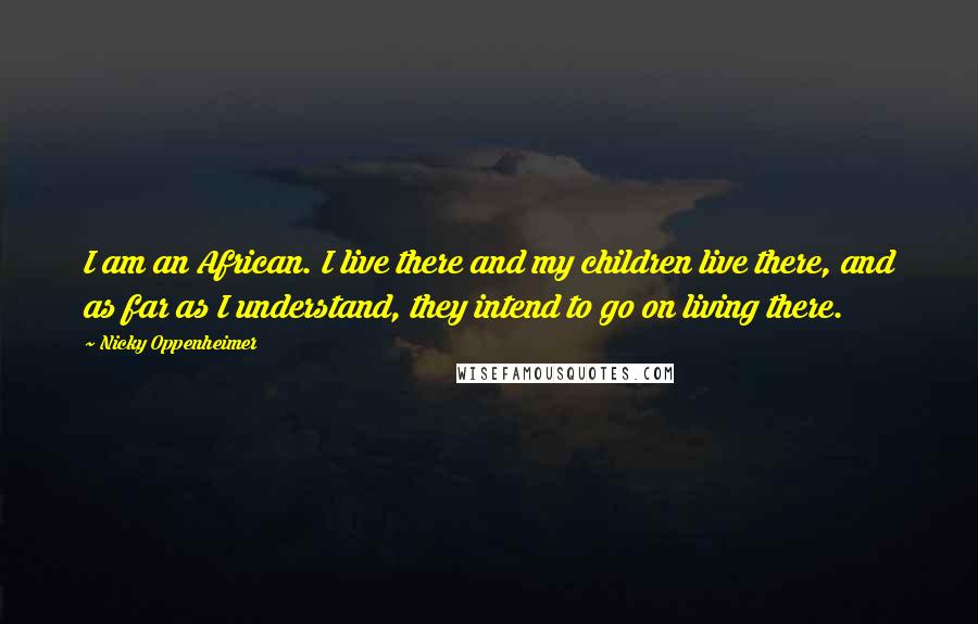 Nicky Oppenheimer Quotes: I am an African. I live there and my children live there, and as far as I understand, they intend to go on living there.