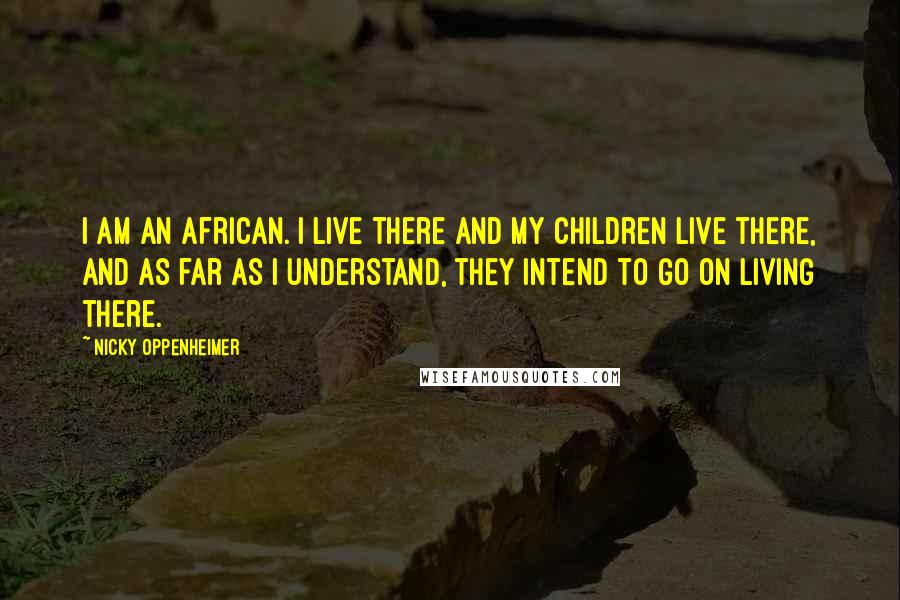 Nicky Oppenheimer Quotes: I am an African. I live there and my children live there, and as far as I understand, they intend to go on living there.