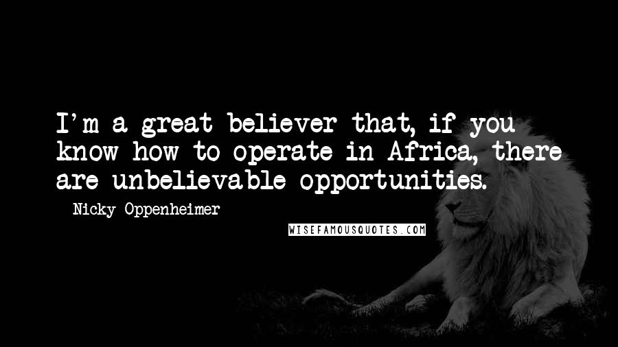 Nicky Oppenheimer Quotes: I'm a great believer that, if you know how to operate in Africa, there are unbelievable opportunities.