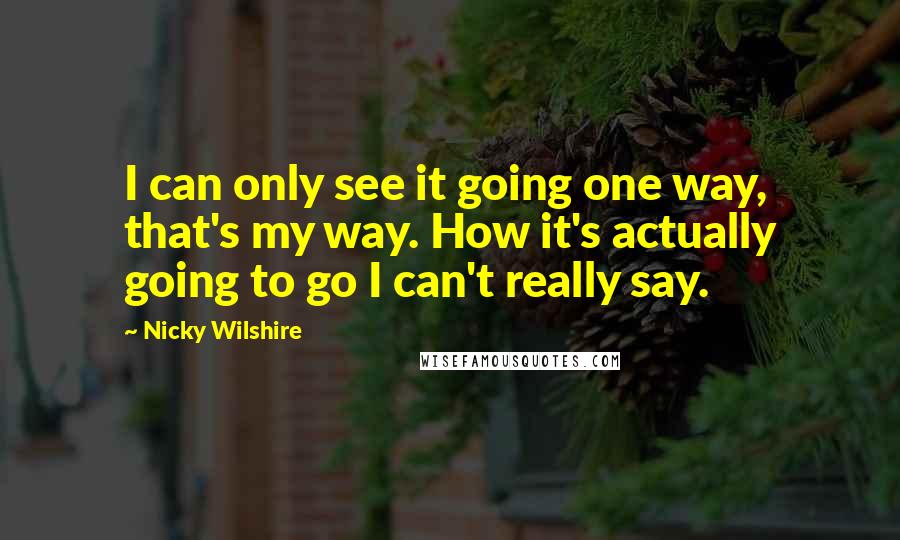 Nicky Wilshire Quotes: I can only see it going one way, that's my way. How it's actually going to go I can't really say.