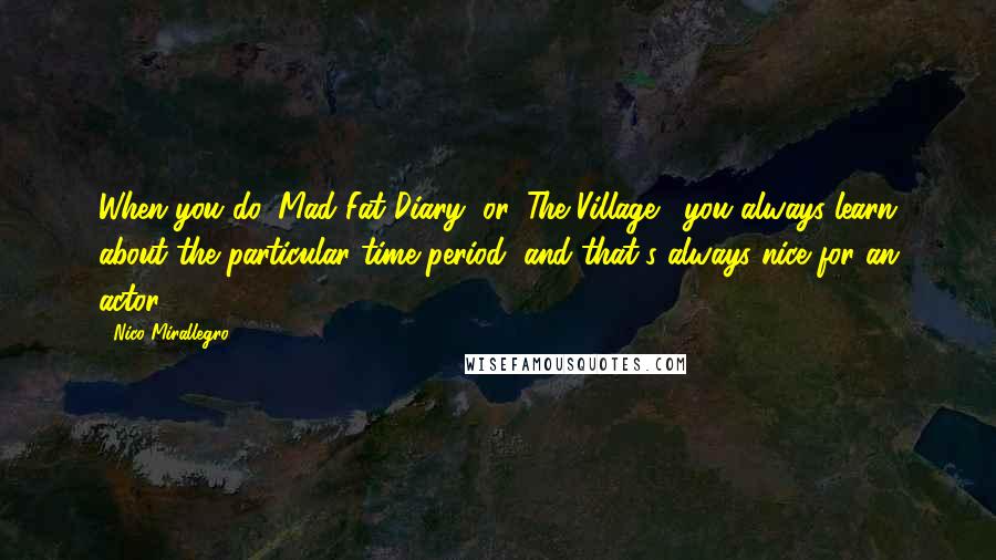 Nico Mirallegro Quotes: When you do 'Mad Fat Diary' or 'The Village,' you always learn about the particular time period, and that's always nice for an actor.
