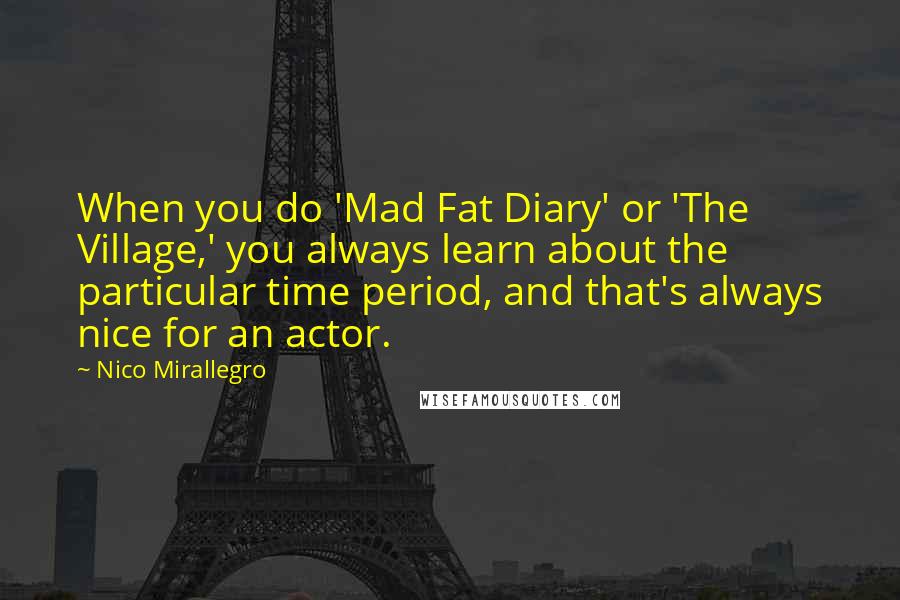 Nico Mirallegro Quotes: When you do 'Mad Fat Diary' or 'The Village,' you always learn about the particular time period, and that's always nice for an actor.