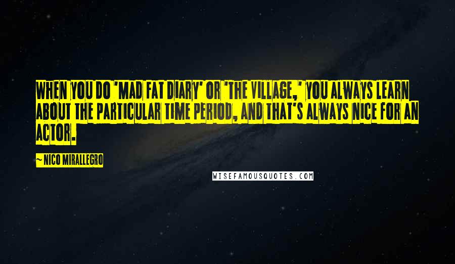 Nico Mirallegro Quotes: When you do 'Mad Fat Diary' or 'The Village,' you always learn about the particular time period, and that's always nice for an actor.