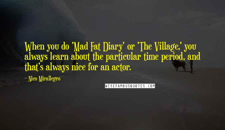 Nico Mirallegro Quotes: When you do 'Mad Fat Diary' or 'The Village,' you always learn about the particular time period, and that's always nice for an actor.