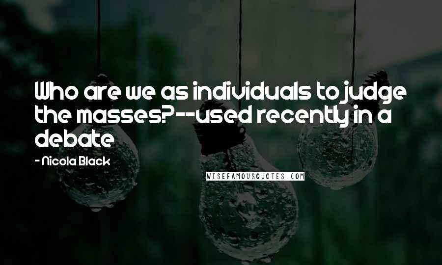 Nicola Black Quotes: Who are we as individuals to judge the masses?--used recently in a debate